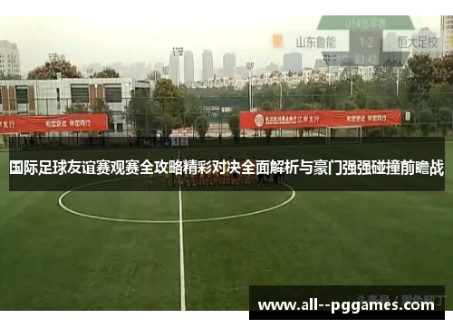 国际足球友谊赛观赛全攻略精彩对决全面解析与豪门强强碰撞前瞻战 国际足球友谊赛观赛全攻略精彩对决全面解析与豪门强强碰撞前瞻战
