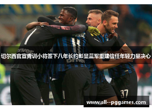切尔西官宣青训小将签下八年长约彰显蓝军重建信任年轻力量决心 切尔西官宣青训小将签下八年长约彰显蓝军重建信任年轻力量决心