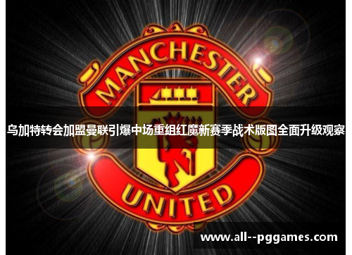 乌加特转会加盟曼联引爆中场重组红魔新赛季战术版图全面升级观察