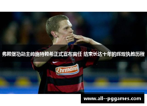弗赖堡功勋主帅施特赖希正式宣布离任 结束长达十年的辉煌执教历程 弗赖堡功勋主帅施特赖希正式宣布离任 结束长达十年的辉煌执教历程