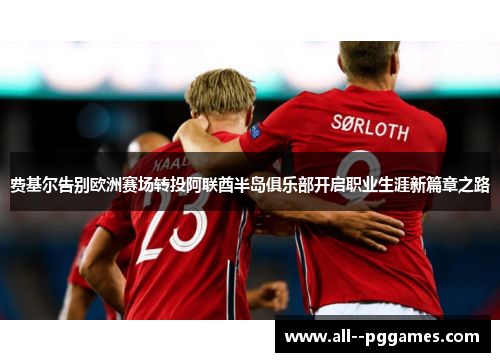 费基尔告别欧洲赛场转投阿联酋半岛俱乐部开启职业生涯新篇章之路