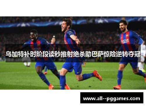 乌加特补时阶段读秒推射绝杀助巴萨惊险逆转夺冠
