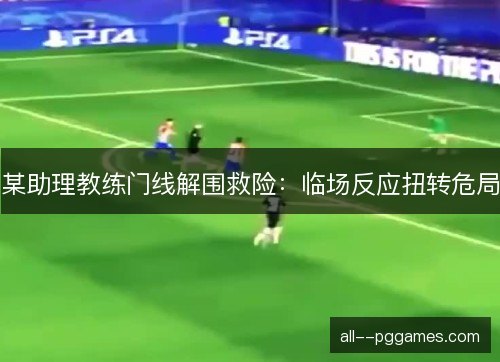某助理教练门线解围救险：临场反应扭转危局
